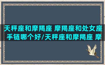 天秤座和摩羯座 摩羯座和处女座手链哪个好/天秤座和摩羯座 摩羯座和处女座手链哪个好-我的网站